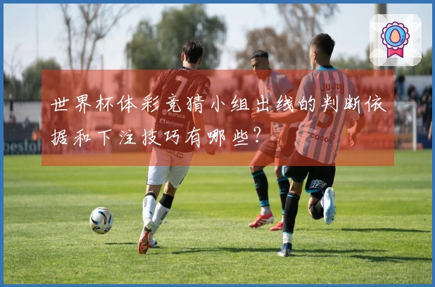 世界杯体彩竞猜小组出线的判断依据和下注技巧有哪些？