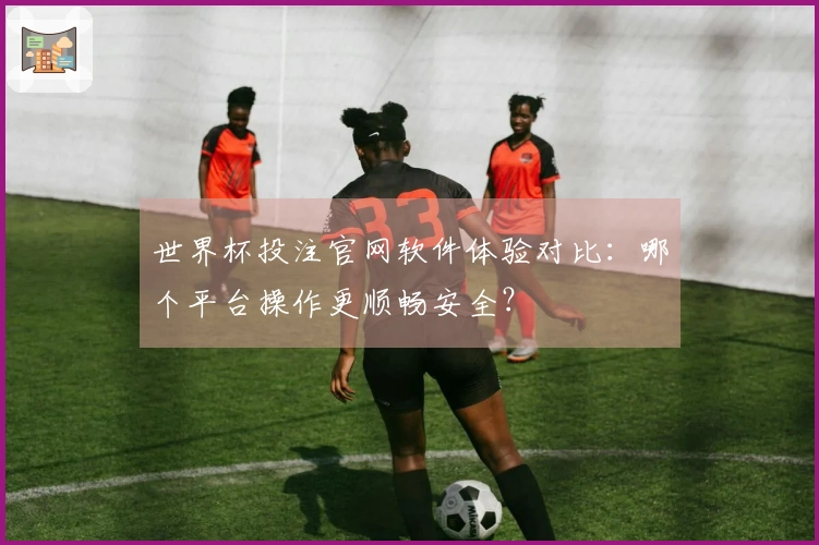 世界杯投注官网软件体验对比：哪个平台操作更顺畅安全？